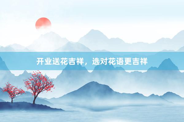 开业送花吉祥，选对花语更吉祥