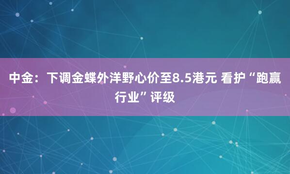中金：下调金蝶外洋野心价至8.5港元 看护“跑赢行业”评级